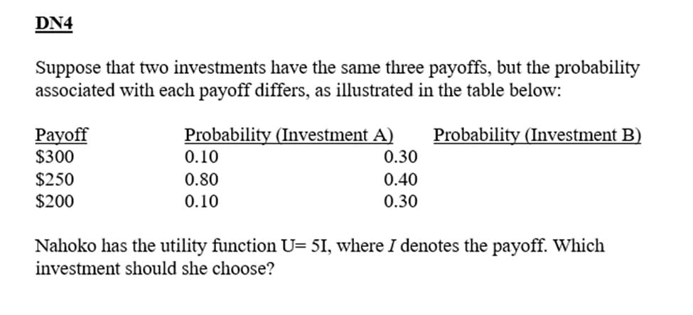 DN4
Suppose that two investments have the same three payoffs, but the probability
associated with each payoff differs, as illustrated in the table below:
Probability (Investment B)
Payoff
$300
$250
$200
Probability (Investment A)
0.10
0.80
0.10
0.30
0.40
0.30
Nahoko has the utility function U= 51, where I denotes the payoff. Which
investment should she choose?
