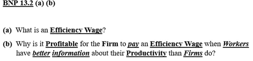 BNP 13.2 (a) (b)
(a) What is an Efficiency Wage?
(b) Why is it Profitable for the Firm to pay an Efficiency Wage when Workers
have better information about their Productivity than Firms do?