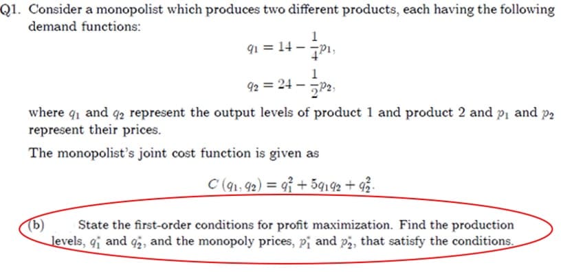 Q1. Consider a monopolist which produces two different products, each having the following
demand functions:
91 = 14 — —P1,
92 ₂ = 24 - 2₂2₁
where 9₁ and 92 represent the output levels of product 1 and product 2 and p₁ and p₂
represent their prices.
The monopolist's joint cost function is given as
C (91, 92) = 9+59192 +92/2.
(b)
State the first-order conditions for profit maximization. Find the production
levels, 9₁ and 92, and the monopoly prices, p₁ and p2, that satisfy the conditions.