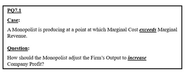 PQ7.1
Case:
A Monopolist is producing at a point at which Marginal Cost exceeds Marginal
Revenue.
Question:
How should the Monopolist adjust the Firm's Output to increase
Company Profit?