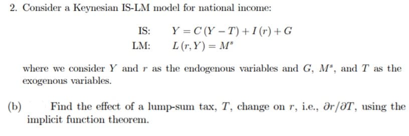 2. Consider a Keynesian IS-LM model for national income:
Y=C(Y-T) + I (r) + G
L (r,Y)= M³
(b)
IS:
LM:
where we consider Y and r as the endogenous variables and G, M³, and T as the
exogenous variables.
Find the effect of a lump-sum tax, T, change on r, i.e., Or/T, using the
implicit function theorem.