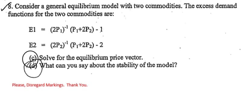 8. Consider a general equilibrium model with two commodities. The excess demand
functions for the two commodities are:
El
(2P₁)-¹ (P₁+2P₂) - 1
E2 = (2P2)¹ (P₁+2P₂) - 2
(c) Solve for the equilibrium price vector.
What can you say about the stability of the model?
Please, Disregard Markings. Thank You.