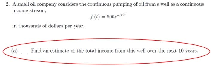 2. A small oil company considers the continuous pumping of oil from a well as a continuous
income stream,
f (t) = 600e-0.2t
in thousands of dollars per year.
(a)
Find an estimate of the total income from this well over the next 10 years.