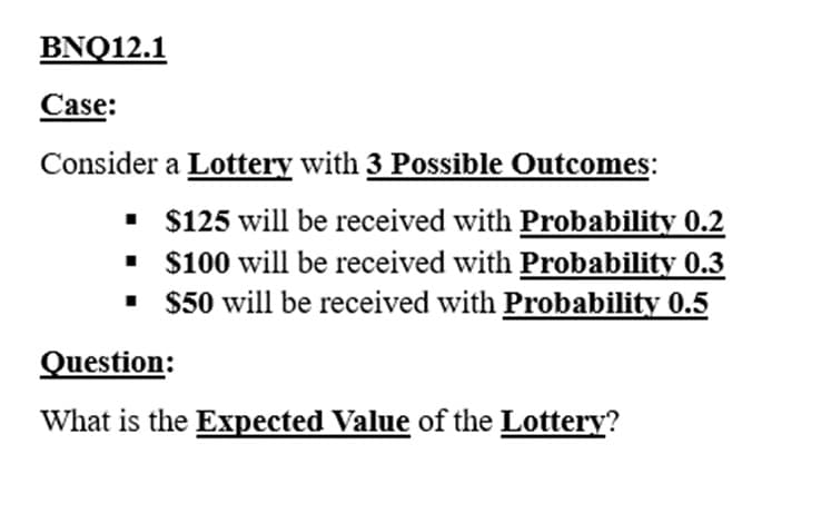 BNQ12.1
Case:
Consider a Lottery with 3 Possible Outcomes:
▪ $125 will be received with Probability 0.2
$100 will be received with Probability 0.3
$50 will be received with Probability 0.5
■
▪
Question:
What is the Expected Value of the Lottery?