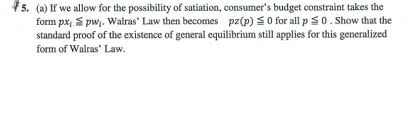 45. (a) If we allow for the possibility of satiation, consumer's budget constraint takes the
form px S pwị. Walras' Law then becomes pz(p) S 0 for all p S0. Show that the
standard proof of the existence of general equilibrium still applies for this generalized
form of Walras' Law.
