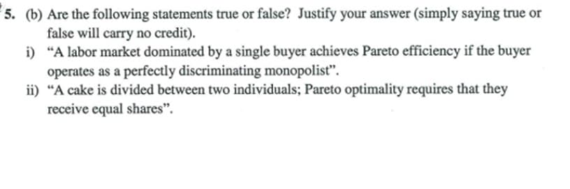 5. (b) Are the following statements true or false? Justify your answer (simply saying true or
false will carry no credit).
i) "A labor market dominated by a single buyer achieves Pareto efficiency if the buyer
operates as a perfectly discriminating monopolist".
ii) "A cake is divided between two individuals; Pareto optimality requires that they
receive equal shares".