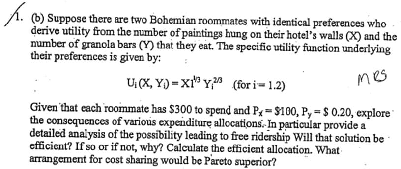 . (b) Suppose there are two Bohemian roommates with identical preferences who
derive utility from the number of paintings hung on their hotel's walls (X) and the
number of granola bars (Y) that they eat. The specific utility function underlying
their preferences is given by:
U₁ (X,Y)= X1¹³ Y₁23 (for i=1.2)
mes
Given that each roommate has $300 to spend and P=$100, Py = $ 0.20, explore
the consequences of various expenditure allocations. In particular provide a
detailed analysis of the possibility leading to free ridership Will that solution be
efficient? If so or if not, why? Calculate the efficient allocation. What
arrangement for cost sharing would be Pareto superior?