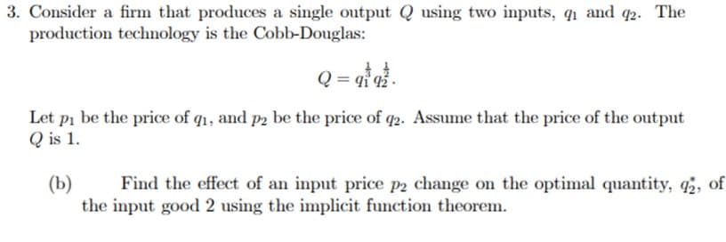 3. Consider a firm that produces a single output Q using two inputs, q₁ and
production technology is the Cobb-Douglas:
Q = 9tq².
2 -
Let pi be the price of q1, and p2 be the price of q2. Assume that the price of the output
Q is 1.
(b)
Find the effect of an input price p2 change on the optimal quantity, q2, of
the input good 2 using the implicit function theorem.