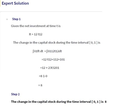 Expert Solution
Step 1
Given the net investment at time t is
It = 12 t12
The change in the capital stock during the time interval [0, 1] is
f01ft dt = [0112t12dt
=12 t12+112+101
=12 x 23t3201
=81-0
= 8
Step 2
The change in the capital stock during the time interval [0, 1] is 8