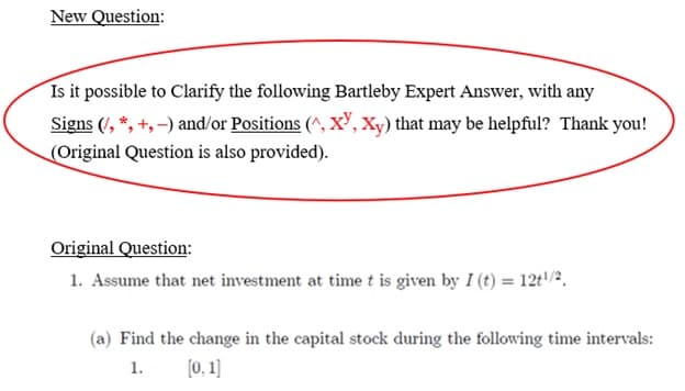 New Question:
Is it possible to Clarify the following Bartleby Expert Answer, with any
Signs (/, *, +,-) and/or Positions (^, XY, Xy) that may be helpful? Thank you!
(Original Question is also provided).
Original Question:
1. Assume that net investment at time t is given by I (t) = 12t¹/2.
(a) Find the change in the capital stock during the following time intervals:
1.
[0, 1]