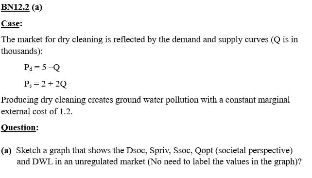 BN12.2 (a)
Case:
The market for dry cleaning is reflected by the demand and supply curves (Q is in
thousands):
Pa = 5-Q
Ps= 2+2Q
Producing dry cleaning creates ground water pollution with a constant marginal
external cost of 1.2.
Question:
(a) Sketch a graph that shows the Dsoc, Spriv, Ssoc, Qopt (societal perspective)
and DWL in an unregulated market (No need to label the values in the graph)?