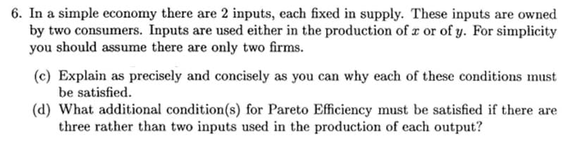 6. In a simple economy there are 2 inputs, each fixed in supply. These inputs are owned
by two consumers. Inputs are used either in the production of x or of y. For simplicity
you should assume there are only two firms.
(c) Explain as precisely and concisely as you can why each of these conditions must
be satisfied.
(d) What additional condition(s) for Pareto Efficiency must be satisfied if there are
three rather than two inputs used in the production of each output?
