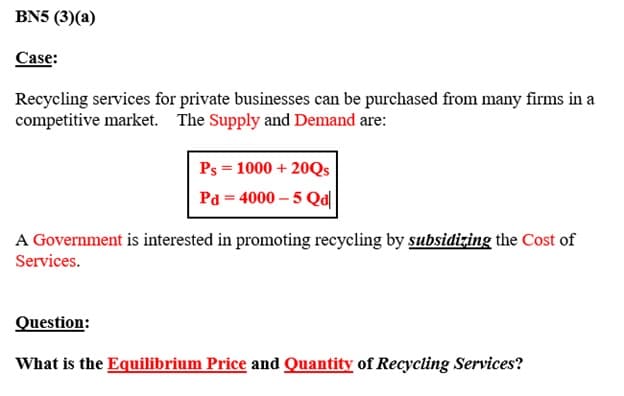 BN5 (3) (a)
Case:
Recycling services for private businesses can be purchased from many firms in a
competitive market. The Supply and Demand are:
Ps = 1000 + 20Qs
Pd=4000-5 Qal
A Government is interested in promoting recycling by subsidizing the Cost of
Services.
Question:
What is the Equilibrium Price and Quantity of Recycling Services?
