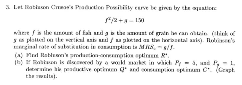 3. Let Robinson Crusoe's Production Possibility curve be given by the equation:
ƒ²/2 + g = 150
where f is the amount of fish and g is the amount of grain he can obtain. (think of
g as plotted on the vertical axis and f as plotted on the horizontal axis). Robinson's
marginal rate of substitution in consumption is MRSc = 9/f.
(a) Find Robinson's production-consumption
optimum R*.
(b) If Robinson is discovered by a world market in which Pf = 5, and Pg = 1,
determine his productive optimum Q* and consumption optimum C. (Graph
the results).