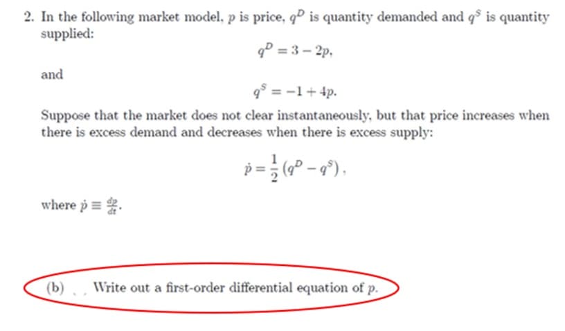 2. In the following market model, p is price, qº is quantity demanded and qs is quantity
supplied:
9=3-2p.
and
9³ = -1 + 4p.
Suppose that the market does not clear instantaneously, but that price increases when
there is excess demand and decreases when there is excess supply:
p = ½ (9² - 9³),
where p
(b)
Write out a first-order differential equation of p.