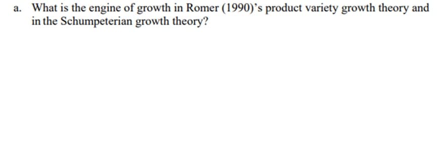 a. What is the engine of growth in Romer (1990)'s product variety growth theory and
in the
Schumpeterian
growth theory?