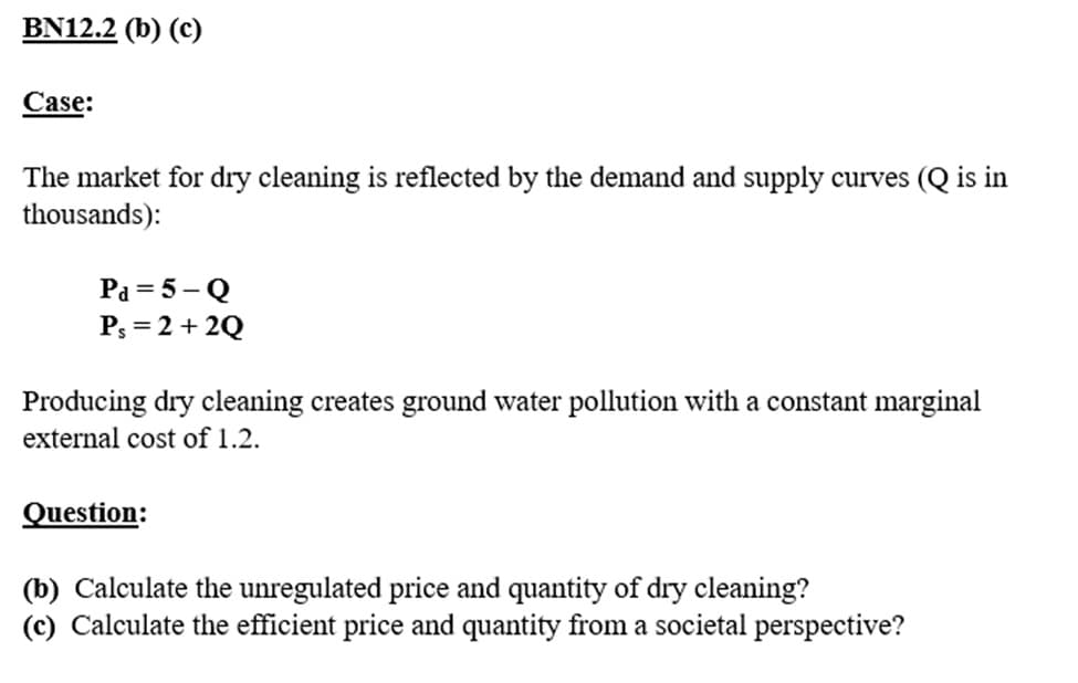 BN12.2 (b) (c)
Case:
The market for dry cleaning is reflected by the demand and supply curves (Q is in
thousands):
Pa = 5-Q
Ps= 2 + 2Q
Producing dry cleaning creates ground water pollution with a constant marginal
external cost of 1.2.
Question:
(b) Calculate the unregulated price and quantity of dry cleaning?
(c) Calculate the efficient price and quantity from a societal perspective?
