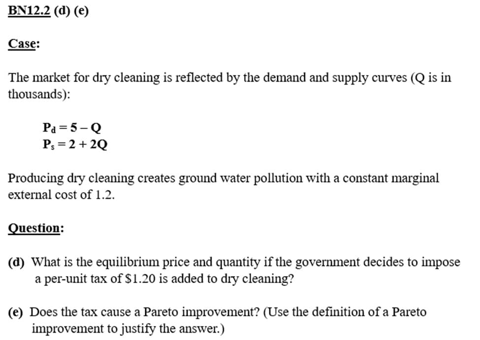 BN12.2 (d) (e)
Case:
The market for dry cleaning is reflected by the demand and supply curves (Q is in
thousands):
Pa = 5-Q
Ps= 2 + 2Q
Producing dry cleaning creates ground water pollution with a constant marginal
external cost of 1.2.
Question:
(d) What is the equilibrium price and quantity if the government decides to impose
a per-unit tax of $1.20 is added to dry cleaning?
(e) Does the tax cause a Pareto improvement? (Use the definition of a Pareto
improvement to justify the answer.)