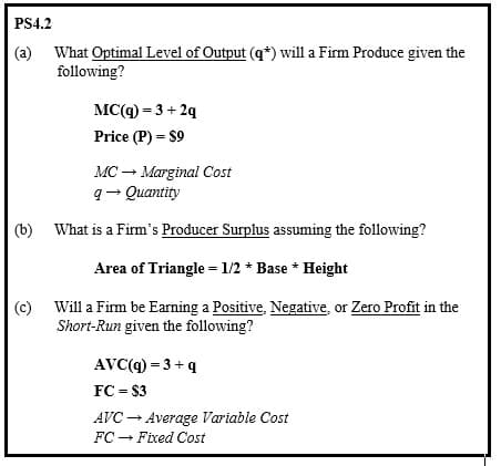PS4.2
(a)
What Optimal Level of Output (q*) will a Firm Produce given the
following?
MC(q) = 3 + 2q
Price (P) = $9
MC → Marginal Cost
q→ Quantity
(b) What is a Firm's Producer Surplus assuming the following?
Area of Triangle = 1/2* Base * Height
(c) Will a Firm be Earning a Positive, Negative, or Zero Profit in the
Short-Run given the following?
AVC (q) =3+q
FC = $3
AVC → Average Variable Cost
FC Fixed Cost