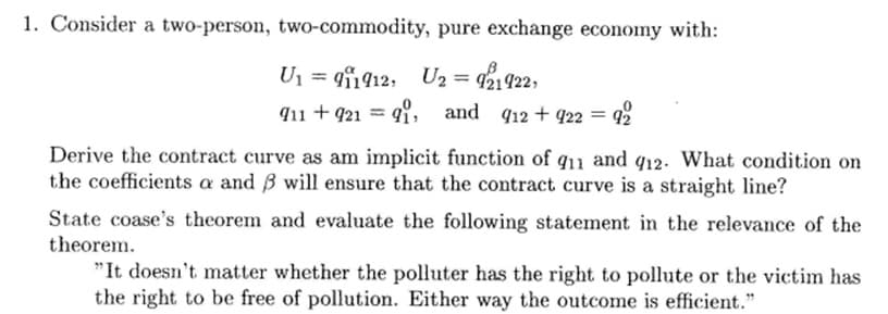1. Consider a two-person, two-commodity, pure exchange economy with:
U = 142, Uz = q21922,
911 +92191 and 912 + 922 = 92
Derive the contract curve as am implicit function of q11 and 912. What condition on
the coefficients a and ß will ensure that the contract curve is a straight line?
State coase's theorem and evaluate the following statement in the relevance of the
theorem.
"It doesn't matter whether the polluter has the right to pollute or the victim has
the right to be free of pollution. Either way the outcome is efficient."
