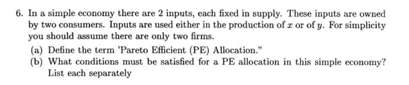 6. In a simple economy there are 2 inputs, each fixed in supply. These inputs are owned
by two consumers. Inputs are used either in the production of r or of y. For simplicity
you should assume there are only two firms.
(a) Define the term 'Pareto Efficient (PE) Allocation."
(b) What conditions must be satisfied for a PE allocation in this simple economy?
List each separately
