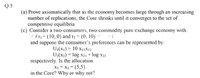 Q.5
(a) Prove axiomatically that as the economy becomes large through an increasing
number of replications, the Core shrinks until it converges to the set of
competitive equilibria.
(c) Consider a two-consumers, two-commodity pure exchange economy with:
Adr₁= (10, 0) and r₂ = (0, 10) bal
and suppose the consumer's preferences can be represented by:
U₁(x₁) = 10 X₁1X12
U₂(x2) log x21 + log X22
respectively. Is the allocation:
X) = x₂ = (5,5)
in the Core? Why or why not?