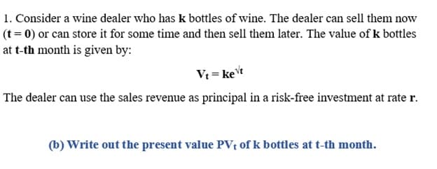 1. Consider a wine dealer who has k bottles of wine. The dealer can sell them now
(t = 0) or can store it for some time and then sell them later. The value of k bottles
at t-th month is given by:
Vt = ket
The dealer can use the sales revenue as principal in a risk-free investment at rate r.
(b) Write out the present value PV, of k bottles at t-th month.