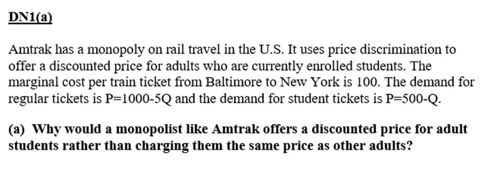 DN1(a)
Amtrak has a monopoly on rail travel in the U.S. It uses price discrimination to
offer a discounted price for adults who are currently enrolled students. The
marginal cost per train ticket from Baltimore to New York is 100. The demand for
regular tickets is P=1000-5Q and the demand for student tickets is P-500-Q.
(a) Why would a monopolist like Amtrak offers a discounted price for adult
students rather than charging them the same price as other adults?