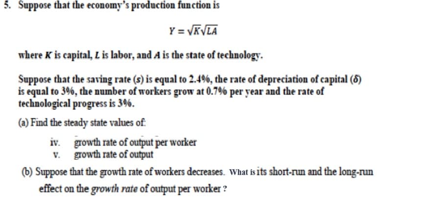 5. Suppose that the economy's production function is
Y = √KVLA
where K is capital, L is labor, and A is the state of technology.
Suppose that the saving rate (s) is equal to 2.4%, the rate of depreciation of capital (6)
is equal to 3%, the number of workers grow at 0.7% per year and the rate of
technological progress is 3%.
(a) Find the steady state values of:
iv.
v. growth rate of output
growth rate of output per worker
(b) Suppose that the growth rate of workers decreases. What is its short-run and the long-run
effect on the growth rate of output per worker ?