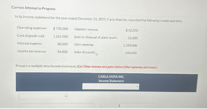 Current Attempt in Progress
In its income statement for the year ended December 31, 2025, Carla Vista Inc. reported the following condensed data.
Operating expenses
Cost of goods sold
Interest expense
Income tax expense
$ 730,000
1,265,000
80,000
54,000
Interest revenue
Loss on disposal of plant assets
Sales revenue
Sales discounts
$ 42,000
25,000
2,358,000
144,000
Prepare a multiple-step income statement. (List Other revenue and gains before Other expenses and losses.)
CARLA VISTA INC.
Income Statement