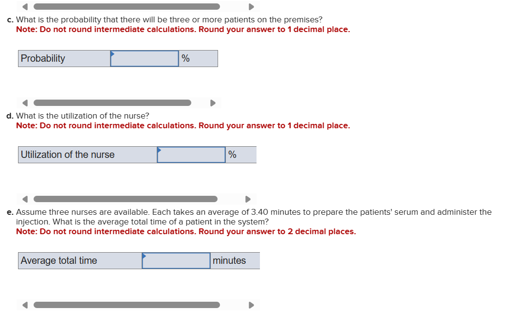 c. What is the probability that there will be three or more patients on the premises?
Note: Do not round intermediate calculations. Round your answer to 1 decimal place.
Probability
%
d. What is the utilization of the nurse?
Note: Do not round intermediate calculations. Round your answer to 1 decimal place.
Utilization of the nurse
%
e. Assume three nurses are available. Each takes an average of 3.40 minutes to prepare the patients' serum and administer the
injection. What is the average total time of a patient in the system?
Note: Do not round intermediate calculations. Round your answer to 2 decimal places.
Average total time
minutes