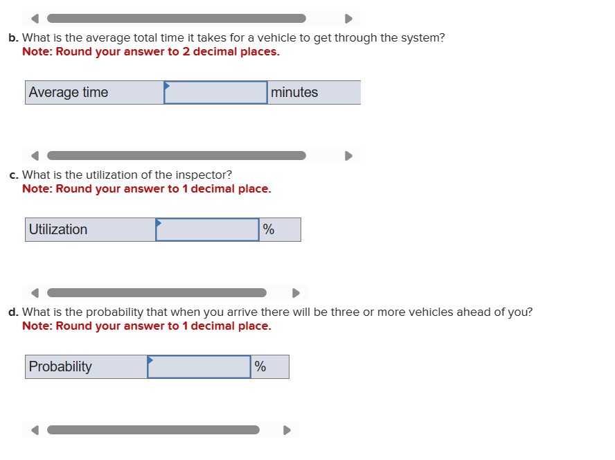 b. What is the average total time it takes for a vehicle to get through the system?
Note: Round your answer to 2 decimal places.
Average time
minutes
c. What is the utilization of the inspector?
Note: Round your answer to 1 decimal place.
Utilization
%
d. What is the probability that when you arrive there will be three or more vehicles ahead of you?
Note: Round your answer to 1 decimal place.
Probability
%