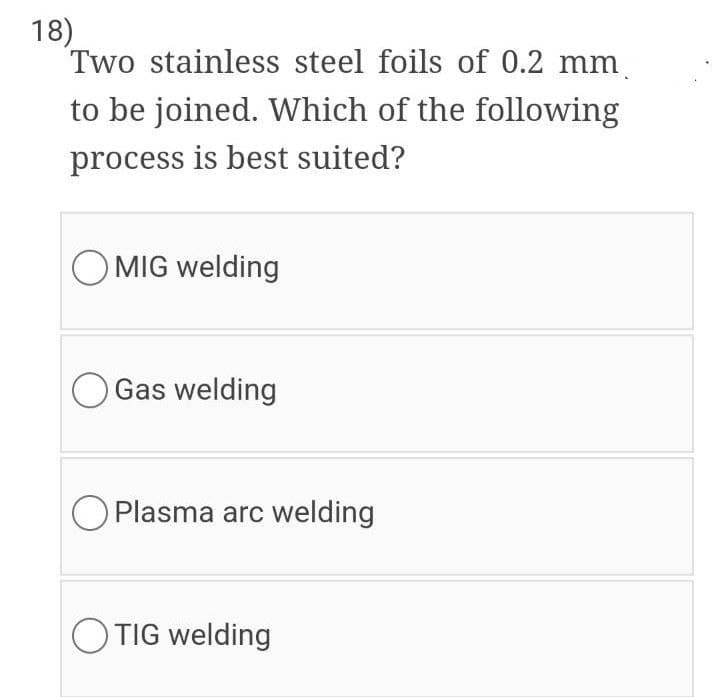 18)
Two stainless steel foils of 0.2 mm.
to be joined. Which of the following
process is best suited?
O MIG welding
O Gas welding
O Plasma arc welding
OTIG welding

