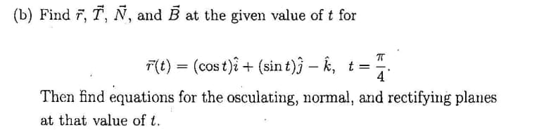 (b) Find 7, T, N, and B at the given value of t for
F(t) = (cos t)î + (sin t)j – k, t =
4
Then find equations for the osculating, normal, and rectifying planes
at that value of t.
