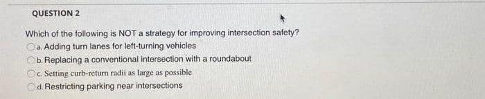 QUESTION 2
Which of the following is NOT a strategy for improving intersection safety?
Oa. Adding turn lanes for left-turning vehicles
Ob. Replacing a conventional intersection with a roundabout
Oc. Setting curb-return radii as large as possible
Od. Restricting parking near intersections
