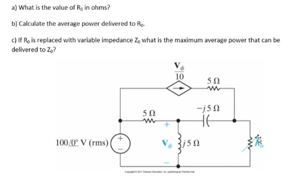 a) What is the value of Ro in ohms?
b) Calculate the average power delivered to Ro.
c) If Ro is replaced with variable impedance Zo what is the maximum average power that can be
delivered to Z,?
10
5Ω
-j50
50
HE
100/0° V (rms)
C
