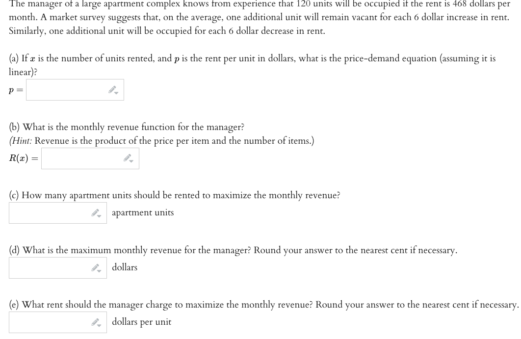 The manager of a large apartment complex knows from experience that 120 units will be occupied if the rent is 468 dollars per
month. A market survey suggests that, on the average, one additional unit will remain vacant for each 6 dollar increase in rent.
Similarly, one additional unit will be occupied for each 6 dollar decrease in rent.
(a) If æ is the number of units rented, and p is the rent per unit in dollars, what is the price-demand equation (assuming it is
linear)?
p =
(b) What is the monthly revenue function for the manager?
(Hint: Revenue is the product of the price per item and the number of items.)
R(x) =
(c) How many apartment units should be rented to maximize the monthly revenue?
apartment units
(d) What is the maximum monthly revenue for the manager? Round your answer to the nearest cent if necessary.
dollars
(e) What rent should the manager charge to maximize the monthly revenue? Round your answer to the nearest cent if necessary.
dollars per unit
