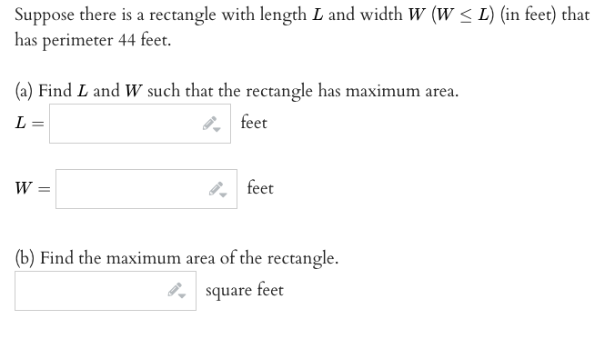 Suppose there is a rectangle with length L and width W (w < L) (in feet) that
has perimeter 44 feet.
(a) Find L and W such that the rectangle has maximum area.
L =
feet
W =
feet
(b) Find the maximum area of the rectangle.
square feet
