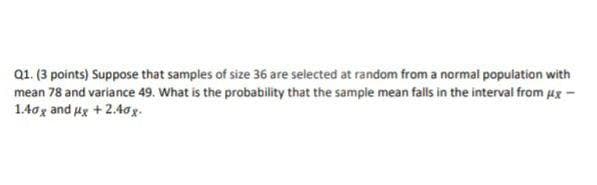 Q1. (3 points) Suppose that samples of size 36 are selected at random from a normal population with
mean 78 and variance 49. What is the probability that the sample mean falls in the interval from Ax-
1.40g and ux +2.4og.
