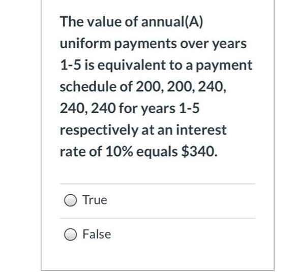 The value of annual(A)
uniform payments over years
1-5 is equivalent to a payment
schedule of 200, 200, 240,
240, 240 for years 1-5
respectively at an interest
rate of 10% equals $340.
True
False
