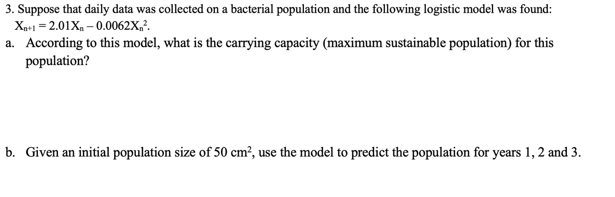 3. Suppose that daily data was collected on a bacterial population and the following logistic model was found:
Xn+1 = 2.01Xn – 0.0062X,?.
a. According to this model, what is the carrying capacity (maximum sustainable population) for this
population?
b. Given an initial population size of 50 cm?, use the model to predict the population for years 1, 2 and 3.

