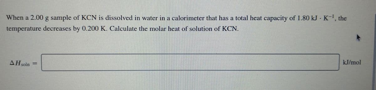 When a 2.00 g sample of KCN is dissolved in water in a calorimeter that has a total heat capacity of 1.80 kJ K-, the
temperature decreases by 0.200 K. Calculate the molar heat of solution of KCN.
kJ/mol
AH soln
