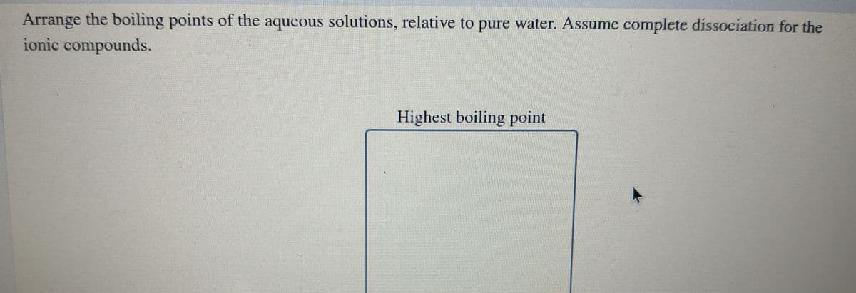 Arrange the boiling points of the aqueous solutions, relative to pure water. Assume complete dissociation for the
ionic compounds.
Highest boiling point
