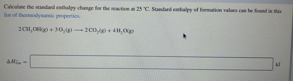 Calculate the standard enthalpy change for the reaction at 25 C. Standard enthalpy of formation values can be found in this
list of thermodynamic properties.
2 CH,OH(g) + 30,(g) → 2 CO,(g) + 4 H, O(g)
2 CO, (g) + 4 H,0(g)
kJ
AHixn
%3|
