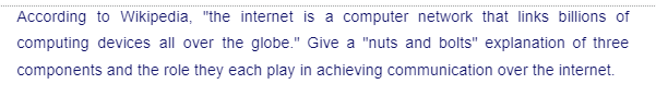 According to Wikipedia, "the internet is a computer network that links billions of
computing devices all over the globe." Give a "nuts and bolts" explanation of three
components and the role they each play in achieving communication over the internet.