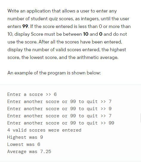 Write an application that allows a user to enter any
number of student quiz scores, as integers, until the user
enters 99. If the score entered is less than O or more than
10, display Score must be between 10 and O and do not
use the score. After all the scores have been entered,
display the number of valid scores entered, the highest
score, the lowest score, and the arithmetic average.
An example of the program is shown below:
Enter a score >> 6
Enter another score or 99 to quit >>» 7
Enter another score or 99 to quit >» 9
Enter another score or 99 to quit >» 7
Enter another score or 99 to quit >> 99
4 valid scores were entered
Highest was 9
Lowest was 6
Average was 7.25
