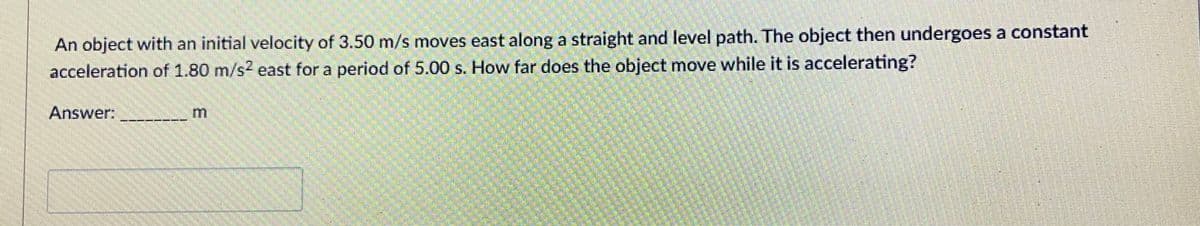 An object with an initial velocity of 3.50 m/s moves east along a straight and level path. The object then undergoes a constant
acceleration of 1.80 m/s? east for a period of 5.00 s. How far does the object move while it is accelerating?
Answer:
m.
