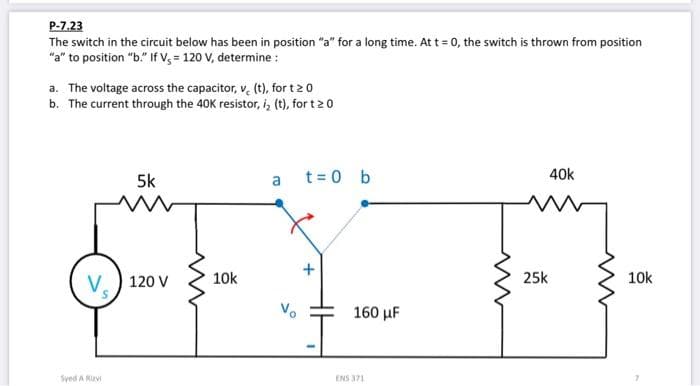 P-7.23
The switch in the circuit below has been in position "a" for a long time. At t=0, the switch is thrown from position
"a" to position "b." If V, = 120 V, determine :
a. The voltage across the capacitor, v, (t), for t≥ 0
b. The current through the 40K resistor, i, (t), for t 20
V.
Syed A Rizvi
5k
120 V
10k
a
t = 0 b
160 μF
ENS 371
25k
40k
10k