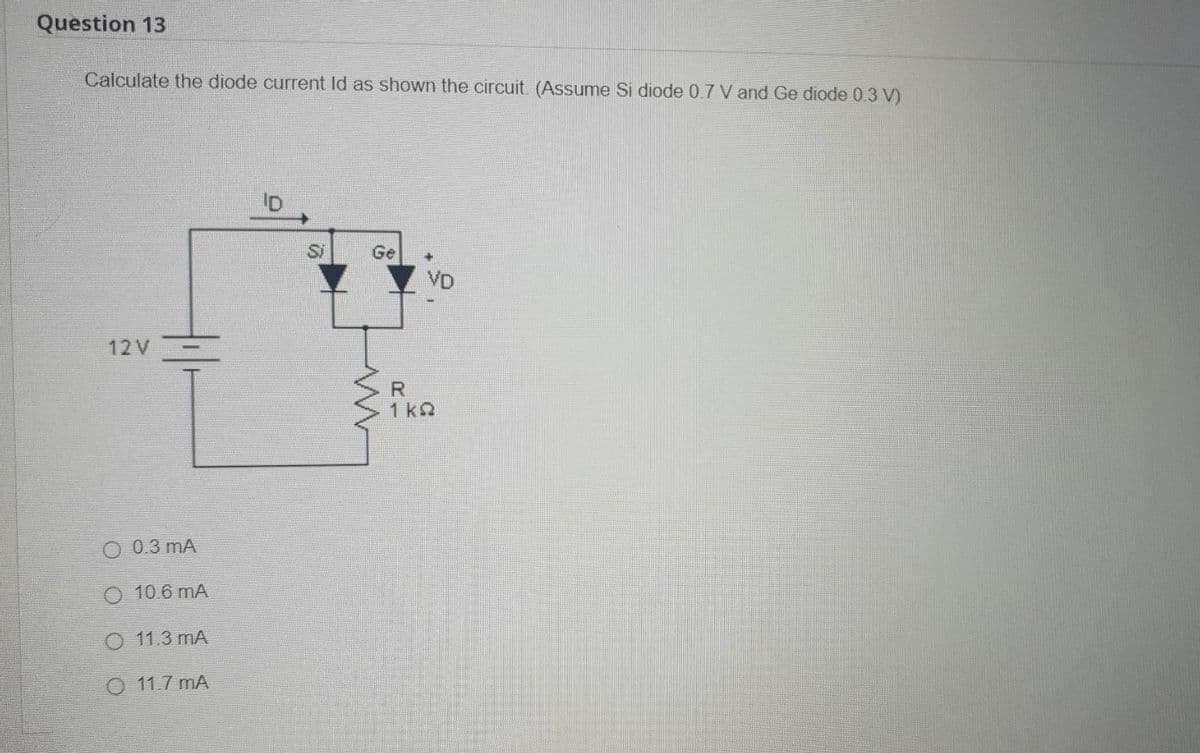 Question 13
Calculate the diode current Id as shown the circuit. (Assume Si diode 0.7 V and Ge diode 0.3 V)
12V
0.3 mA
O 10.6 mA
O 11.3 mA
O 11.7 mA
Si
Ge
ww
VD
R
1kQ