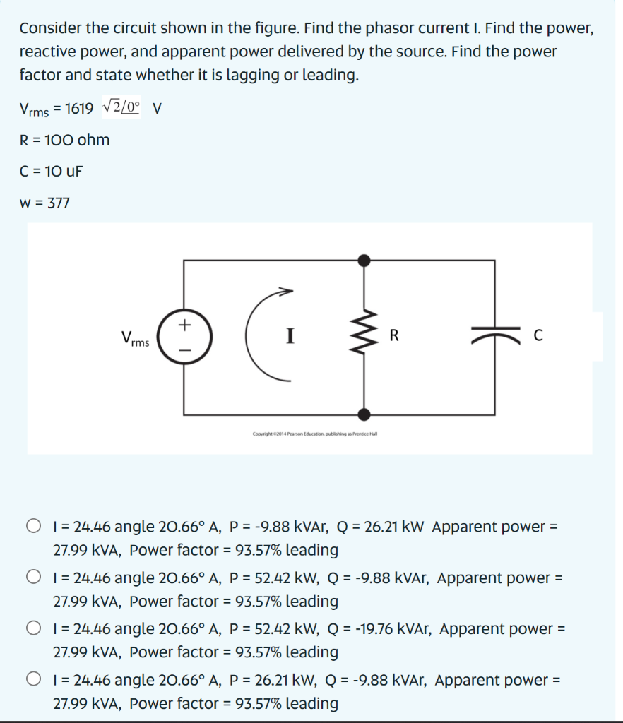 Consider the circuit shown in the figure. Find the phasor current I. Find the power,
reactive power, and apparent power delivered by the source. Find the power
factor and state whether it is lagging or leading.
Vrms = 1619 √2/0° V
R = 100 ohm
C = 10 uF
W = 377
Vrms
+
www
Copyright ©2014 Pearson Education, publishing as Prentice Hall
R
H6
C
1 = 24.46 angle 20.66° A, P = -9.88 kVAr, Q = 26.21 kW Apparent power =
27.99 KVA, Power factor = 93.57% leading
O 124.46 angle 20.66° A, P = 52.42 kW, Q = -9.88 kVAr, Apparent power =
27.99 KVA, Power factor = 93.57% leading
1 = 24.46 angle 20.66° A, P = 52.42 kW, Q = -19.76 kVAr, Apparent power =
27.99 KVA, Power factor = 93.57% leading
O 124.46 angle 20.66° A, P = 26.21 kW, Q = -9.88 kVAr, Apparent power =
27.99 KVA, Power factor = 93.57% leading